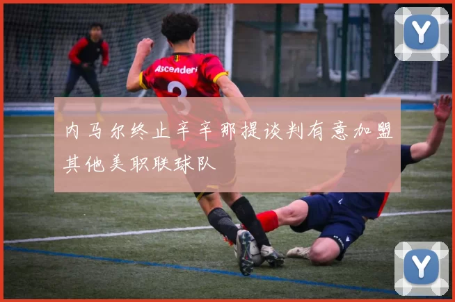 内马尔终止辛辛那提谈判有意加盟其他美职联球队