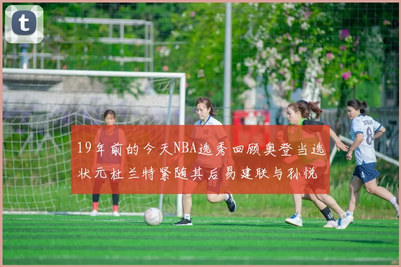 19年前的今天NBA选秀回顾奥登当选状元杜兰特紧随其后易建联与孙悦同场竞技