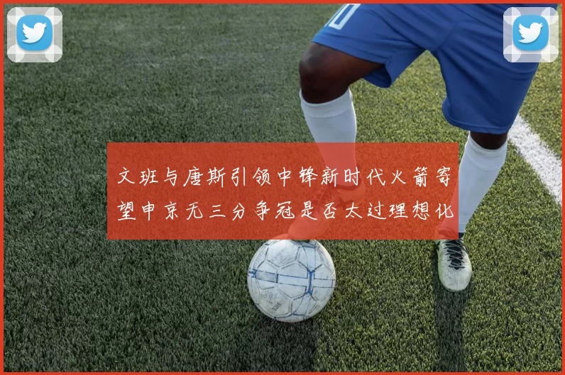 文班与唐斯引领中锋新时代火箭寄望申京无三分争冠是否太过理想化