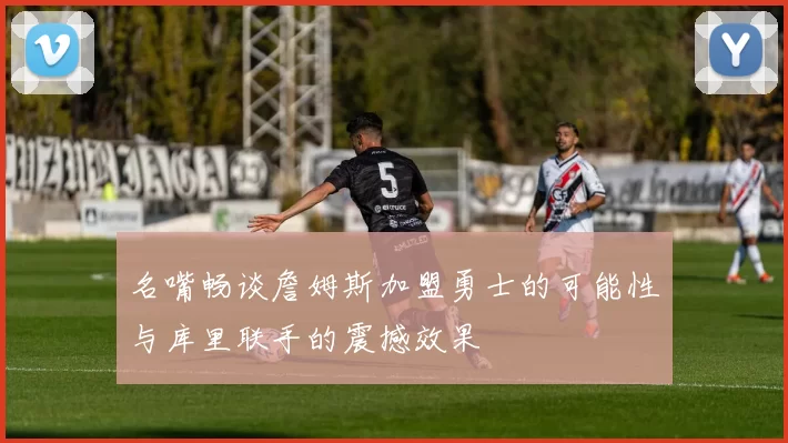 名嘴畅谈詹姆斯加盟勇士的可能性与库里联手的震撼效果