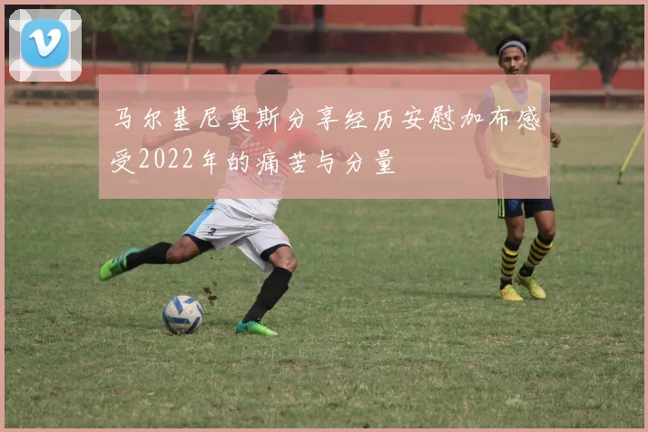 马尔基尼奥斯分享经历安慰加布感受2022年的痛苦与分量