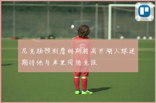 尼克杨预测詹姆斯将离开湖人球迷期待他与库里同场竞技