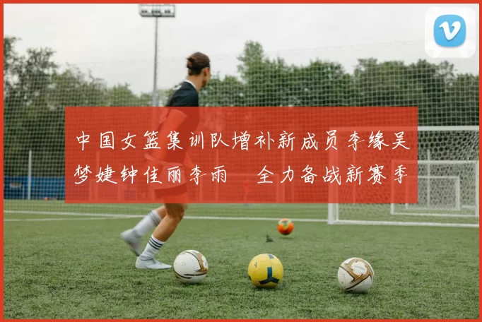 中国女篮集训队增补新成员李缘吴梦婕钟佳丽李雨汧全力备战新赛季