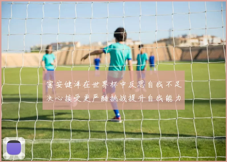 富安健洋在世界杯中反思自我不足决心接受更严酷挑战提升自我能力