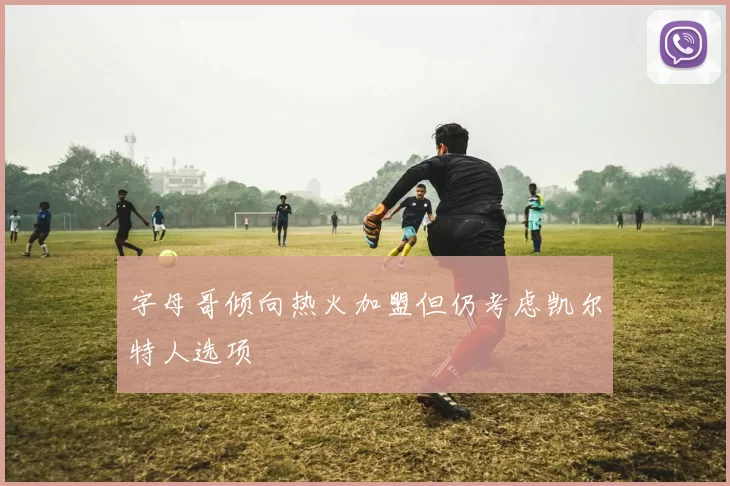 字母哥倾向热火加盟但仍考虑凯尔特人选项