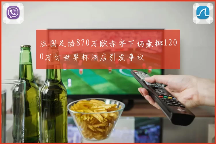 法国足协870万欧赤字下仍豪掷1200万订世界杯酒店引发争议