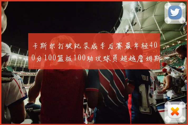 卡斯尔打破纪录成季后赛最年轻400分100篮板100助攻球员超越詹姆斯荣耀时刻