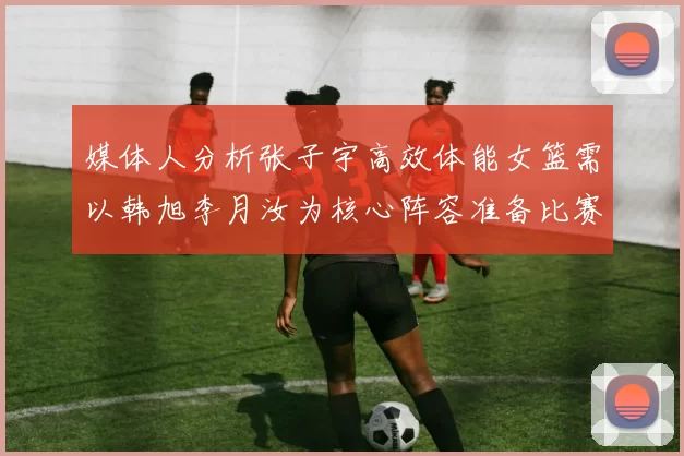 媒体人分析张子宇高效体能女篮需以韩旭李月汝为核心阵容准备比赛