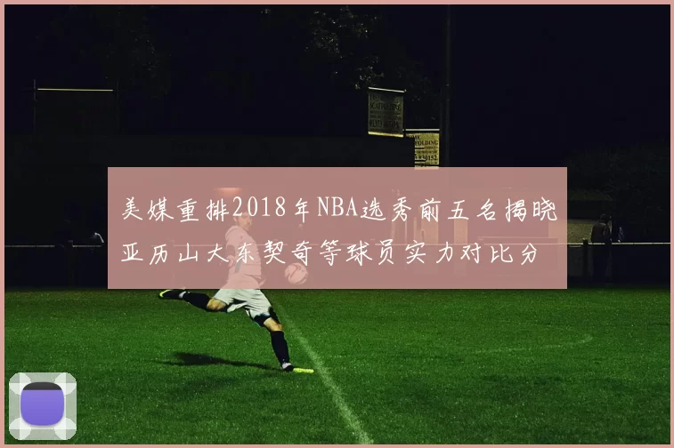 美媒重排2018年NBA选秀前五名揭晓亚历山大东契奇等球员实力对比分析