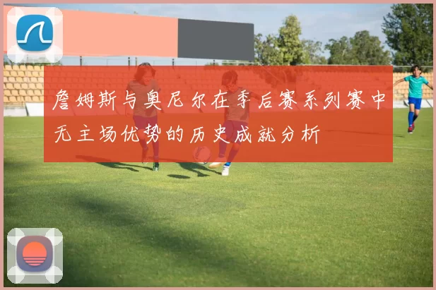 詹姆斯与奥尼尔在季后赛系列赛中无主场优势的历史成就分析